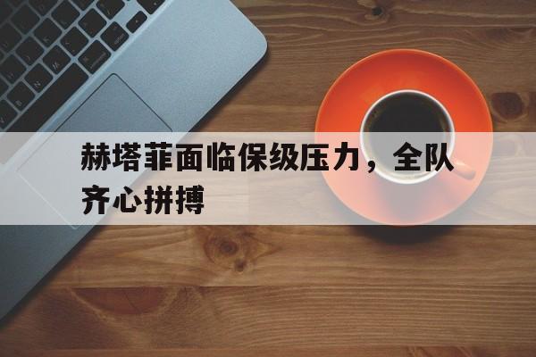 华体会体育-关于赫塔菲面临保级压力，全队齐心拼搏的信息